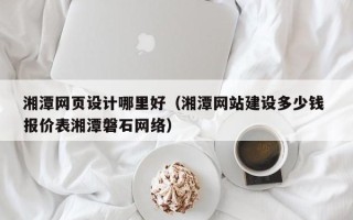 防城港湘潭网页设计哪里好（湘潭网站建设多少钱 报价表湘潭磐石网络）