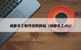 防城港成都手工制作团购网站（成都手工diy）